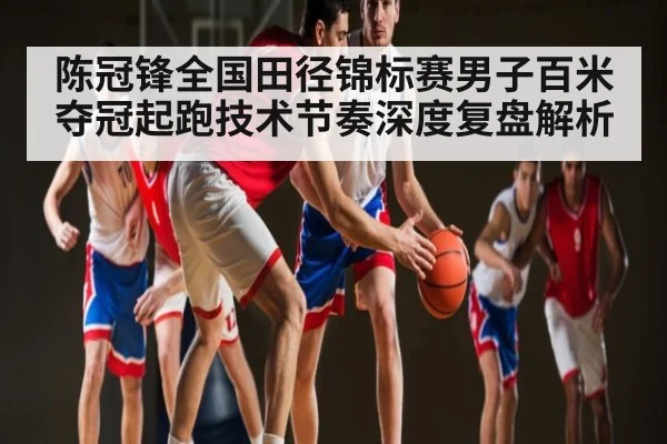 陈冠锋全国田径锦标赛男子百米夺冠起跑技术节奏深度复盘解析