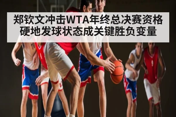 郑钦文冲击WTA年终总决赛资格硬地发球状态成关键胜负变量